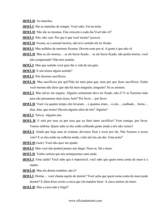 IRMÃ H: As manchas.
IRMÃ I: São as manchas de sempre. Você sabe. Foi na noite.
IRMÃ H: Não são as mesmas. Elas crescem a cada dia.Você não vê?
IRMÃ I: Não, não vejo. Por que é que você insiste? (pausa)
IRMÃ H: Escuta, se o animal morreu, não teve sentido ele ter ficado.
IRMÃ I: Mas milhões de amimais ficaram. Devem estar por aí. A gente é que não vê.
IRMÃ H: Mas se ele morreu… se ele havia ficado… se ele havia ficado, não podia morrer, você
     não compreende? Não tem sentido.
IRMÃ I: Mas que sentido você quer dar a vida de um gato.
IRMÃ H: E nós temos algum sentido?
IRMÃ I: Nós faremos sacrifícios.
IRMÃ H: Mas sacrifícios pra quê?Não há mais para que, nem por que fazer sacrifícios. Então
     você mesma não disse que não há mais ninguém, ninguém? Só os animais.
IRMÃ I: Mas talvez me engane. Alguém certamente deve ter ficado, não é? E se fizermos tudo
     para não pensarmos mais nisso, hein? Por favor… por favor.
IRMÃ H: Você viu quanto tempo eles levaram… e quantos eram… o céu… coalhado… horas…
     dias, dias, que noites! Haverá alguém além de nós? Alguém?
IRMÃ I: Talvez. Alguém sim.
IRMÃ H: E será por esse ou por essa que eu farei tanto sacrifício? Vem comigo, por favor.
     Vamos embora. Quem sabe se eles estão colhendo gente ainda e nós não vemos?
IRMÃ I: Ainda que haja uma só criatura, devemos ficar e rezar por ela. Não fizemos o nosso
     voto? E se eles estão na colheita ainda, virão até nós um dia. Uma noite?
IRMÃ H (rude): Você não quer me ajudar.
IRMÃ I: Mas você não poderá jamais sair daqui. Nem eu. Há o muro.
IRMÃ H: Tenho certeza que nós arranjaremos uma saída.
IRMÃ I: Uma saída? Você sabe que é impossível, você sabe que quem toma conta do muro é a
     madre.
IRMÃ H: Mas ela dorme também, não é?
IRMÃ I: Dorme… você chama aquilo de dormir? Você acha que quem toma conta do muro pode
     dormir? E além disso existe a cerca que ela mandou fazer. A cinco metros do muro.
IRMÃ H: Mas a cerca não é frágil?



                                    www.oficinadeteatro.com
 