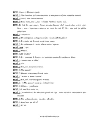 IRMÃ I (severa): Ela nunca mente.
IRMÃ G: Mas é verdade, pode estar mentindo só para poder confessar uma culpa amanhã.
IRMÃ I (severa) Não, ela nunca mente.
IRMÃ H: Sinto muito, irmã G, mas é verdade. Não tenho mesmo nada.
IRMÃ G: Está tão escuro aqui… Vamos acender algumas velas? (acende duas ou três velas)
     Bem… bem… (aproxima o castiçal do rosto da irmã H) Oh… mas está tão pálida,
     pobrezinha.
IRMÃ I: Está cansada.
IRMÃ G: De tanto pensar. (olha para os lados cautelosa) Neles, não é?
IRMÃ H: É verdade, não deixo de pensar neles, nunca.
IRMÃ G: Eu também os vi… e não sei se a senhora reparou.
IRMÃ I e H: O quê?
IRMÃ G: O hálito.
IRMÃ I e H: O hálito?
IRMÃ G: É… o que saía de dentro… era luminoso, quando eles moviam os lábios.
IRMÃ I: Eles moveram os lábios?
IRMÃ H: Não…
IRMÃ G: Sim, sim, moveram os lábios.
IRMÃ H: Mas quando?
IRMÃ G: Quando tocaram as pedras do muro.
IRMÃ I: Tocaram as pedras do muro?
IRMÃ G: Sim, sim, tocaram as pedras do muro.
IRMÃ I: e H: Mas quando? (ouve-se a porta abrir-se)
IRMÃ H: Olhem… vem alguém.
IRMÃ I: Ó, meu Deus, outra vez.
IRMÃ G (escondendo-se): Eu não quero que ela me veja… Pode me deixar sem comer de pura
     maldade.
IRMÃ H: Não tenha medo, não é ela, não, é a Irmã A.
IRMÃ I: Ainda bem, que alívio!
IRMÃ G: Uf, uf!




                                    www.oficinadeteatro.com
 