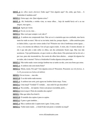 IRMÃ A (os olhos muito abertos): Estão aqui? Tem alguém aqui? Ah, estão, que bom… A
     Irmãzinha G também está?
IRMÃ G: Estou aqui, sim. Quer alguma coisa.?
IRMÃ A: Ah, Irmãzinha, a minha vista, os meus olhos… hoje de manhã havia sol e eu me
     alegrei, mas agora…
IRMÃ H: Agora já é noite.
IRMÃ A: Eu sei, eu sei, mas…
IRMÃ G: Mas você quer sempre o sol, não é?
IRMÃ A: A senhora me compreende bem. Não sei se é a memória que nos confunde, mas havia
     tanta luz onde eu nasci. Não sei se era tanta, tanta luz, porque depois… (olha cautelosa para
     os lados) deles, o que nós vemos ainda é luz? Primeiro me vêm à lembrança certas águas…
     o rio, o rio enorme da infância. Um sol que cegava todos. A mim, não. E muitos diziam: só
     ela é que não põe a mão sobre os olhos, um dia certamente ficará cega. Mas isso não
     aconteceu. Vejo perfeitamente, só que à noite os olhos doem. Eles precisam da luz do sol, e
     por isso, para não incomodá-los, fico assim de olhos bem abertos… sempre há alguma luz
     ao redor, não é mesmo? Talvez a Irmãzinha G tenha alguma coisa para mim.
IRMÃ G: Não tenho nada e nem consigo lembrar-me se tenho ou não, com essa fome que estou.
IRMÃ A: A senhora está com muita fome?
IRMÃ G: Muita, muita. Por quê? Tem alguma coisa aí? Procurem. Procurem. (as três freiras, A,
     I e H, procuram nos bolsos do hábito)
IRMÃ I: Se eu tivesse… mas não.
IRMÃ H: E eu não tenho nada mesmo.
IRMÃ A: A senhora tem sorte, pois agora me lembrei desta maça. Tome.
IRMÃ G: Uma maçã? Verdade? É verdade… mas onde foi que descobriu?
IRMÃ A: Na cozinha… de repente. Estava um pouco escondida, perto…
IRMÃ G (interrompe): Perto do remédio dos cupins?
IRMÃ I: Mas que idéia fixa Irmã G.
IRMÃ H: O remédio dos cupins é para os cupins.
IRMÃ G: E para o gato também…
IRMÃ A: Mas a senhora não é cupim nem é gato. Coma, coma.
IRMÃ G: Tenho tanto medo… a Irmã D não terá posto o remédio na maçã?



                                   www.oficinadeteatro.com
 