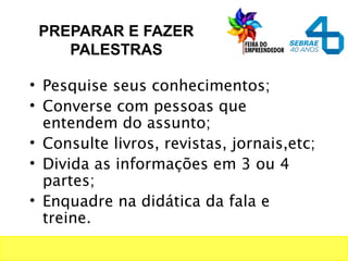 PREPARAR E FAZER
PALESTRAS
• Pesquise seus conhecimentos;
• Converse com pessoas que
entendem do assunto;
• Consulte livros, revistas, jornais,etc;
• Divida as informações em 3 ou 4
partes;
• Enquadre na didática da fala e
treine.
 