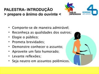 PALESTRA- INTRODUÇÃO
> prepare o ânimo do ouvinte <
• Comporte-se de maneira admirável;
• Reconheça as qualidades dos outros;
• Elogie o público;
• Prometa brevidades;
• Demonstre conhecer o assunto;
• Aproveite um fato humorado;
• Levante reflexões;
• Seja neutro em assuntos polêmicos.
 