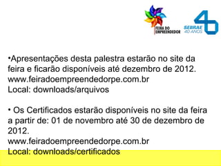 •Apresentações desta palestra estarão no site da
feira e ficarão disponíveis até dezembro de 2012.
www.feiradoempreendedorpe.com.br
Local: downloads/arquivos
• Os Certificados estarão disponíveis no site da feira
a partir de: 01 de novembro até 30 de dezembro de
2012.
www.feiradoempreendedorpe.com.br
Local: downloads/certificados
 