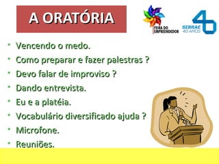 A ORATÓRIAA ORATÓRIA
• Vencendo o medo.Vencendo o medo.
• Como preparar e fazer palestras ?Como preparar e fazer palestras ?
• Devo falar de improviso ?Devo falar de improviso ?
• Dando entrevista.Dando entrevista.
• Eu e a platéia.Eu e a platéia.
• Vocabulário diversificado ajuda ?Vocabulário diversificado ajuda ?
• Microfone.Microfone.
• Reuniões.Reuniões.
 