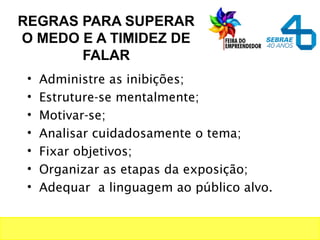 REGRAS PARA SUPERAR
O MEDO E A TIMIDEZ DE
FALAR
• Administre as inibições;
• Estruture-se mentalmente;
• Motivar-se;
• Analisar cuidadosamente o tema;
• Fixar objetivos;
• Organizar as etapas da exposição;
• Adequar a linguagem ao público alvo.
 