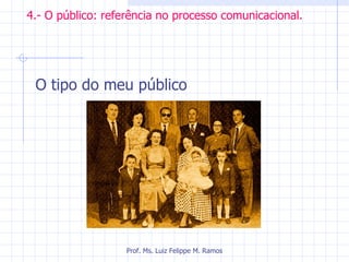4.- O público: referência no processo comunicacional. O tipo do meu público Prof. Ms. Luiz Felippe M. Ramos 