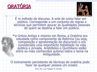 ORATÓRIA   É m método de discurso. A arte de como falar em público. Corresponde a um conjunto de regras e técnicas que permitem apurar as qualidades pessoais de quem se destina a falar em público. Na Grécia Antiga e mesmo em Roma, a Oratória era estudada como componente da Retórica (ou seja, composição e apresentação de discursos) e era considerada uma importante habilidade na vida pública e privada. Aristóteles e Quintiliano estão entre os mais conhecidos autores sobre o tema na Antiguidade. O treinamento persistente de técnicas de oratória pode fazer de qualquer pessoa um orador. Prof. Ms. Luiz Felippe M. Ramos 