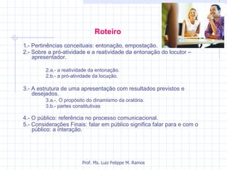 Roteiro   1.- Pertinências conceituais: entonação, empostação. 2.- Sobre a pró-atividade e a reatividade da entonação do locutor – apresentador. 2.a.- a reatividade da entonação.  2.b.- a pró-atividade da locução. 3.- A estrutura de uma apresentação com resultados previstos e desejados. 3.a.-. O propósito do dinamismo da oratória.  3.b.- partes constitutivas 4.- O público: referência no processo comunicacional. 5.- Considerações Finais: falar em público significa falar para e com o público: a interação. Prof. Ms. Luiz Felippe M. Ramos 