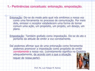 1.- Pertinências conceituais: entonação, empostação. Entonação : Diz-se do modo pelo qual nós emitimos a nossa voz como uma ferramenta no processo de comunicação. Por meio dela, emissor e receptor estabelecem uma forma de tornar comum uma ação, um propósito, um projeto, um desejo, um plano. Empostação : Também grafado como impostação. Diz-se do ato e portanto da atitude de emitir a voz corretamente. Daí podemos afirmar que de uma entonação como ferramenta podemos promover a impostação como propósito de emitir  corretamente  a nossa voz. (corretamente significa na Oratória adequadamente,  de acordo com o que a situação  requer de   nossa parte ). Prof. Ms. Luiz Felippe M. Ramos 