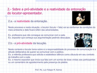 2.- Sobre a pró-atividade e a reatividade da entonação do locutor-apresentador. Prof. Ms. Luiz Felippe M. Ramos 2.a.- a  reatividade  da entonação.  Neste processo e nesta situação, o locutor (locuto = fala) vai se conformar às condições do meio ambiente e dele ficará refém das adversidades. Ex. professora que não consegue se comunicar com a sala.  Ex. expositor que começa sua argumentação pedindo desculpas. 2.b.- a  pró-atividade  da locução. Neste contexto o locutor toma sobre si a responsabilidade do processo de comunicação e a atitude deliberativa de querer se comunicar com o público. Ex. a referida professora que solicita e estabelece silêncio como cláusula em seu contrato de trabalho com a sala.  Ex. o mesmo expositor que inicia sua fala com um sorriso de boas vindas aos participantes ou um comentário de agradecimento pela presença da platéia.  