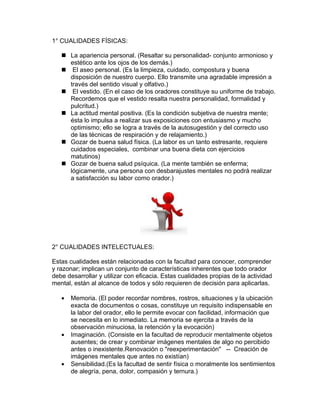 1° CUALIDADES FÍSICAS:

    La apariencia personal. (Resaltar su personalidad- conjunto armonioso y
     estético ante los ojos de los demás.)
    El aseo personal. (Es la limpieza, cuidado, compostura y buena
     disposición de nuestro cuerpo. Ello transmite una agradable impresión a
     través del sentido visual y olfativo.)
    El vestido. (En el caso de los oradores constituye su uniforme de trabajo.
     Recordemos que el vestido resalta nuestra personalidad, formalidad y
     pulcritud.)
    La actitud mental positiva. (Es la condición subjetiva de nuestra mente;
     ésta lo impulsa a realizar sus exposiciones con entusiasmo y mucho
     optimismo; ello se logra a través de la autosugestión y del correcto uso
     de las técnicas de respiración y de relajamiento.)
    Gozar de buena salud física. (La labor es un tanto estresante, requiere
     cuidados especiales, combinar una buena dieta con ejercicios
     matutinos)
    Gozar de buena salud psíquica. (La mente también se enferma;
     lógicamente, una persona con desbarajustes mentales no podrá realizar
     a satisfacción su labor como orador.)




2° CUALIDADES INTELECTUALES:

Estas cualidades están relacionadas con la facultad para conocer, comprender
y razonar; implican un conjunto de características inherentes que todo orador
debe desarrollar y utilizar con eficacia. Estas cualidades propias de la actividad
mental, están al alcance de todos y sólo requieren de decisión para aplicarlas.

   •   Memoria. (El poder recordar nombres, rostros, situaciones y la ubicación
       exacta de documentos o cosas, constituye un requisito indispensable en
       la labor del orador, ello le permite evocar con facilidad, información que
       se necesita en lo inmediato. La memoria se ejercita a través de la
       observación minuciosa, la retención y la evocación)
   •   Imaginación. (Consiste en la facultad de reproducir mentalmente objetos
       ausentes; de crear y combinar imágenes mentales de algo no percibido
       antes o inexistente.Renovación o "reexperimentación" -- Creación de
       imágenes mentales que antes no existían)
   •   Sensibilidad.(Es la facultad de sentir física o moralmente los sentimientos
       de alegría, pena, dolor, compasión y ternura.)
 
