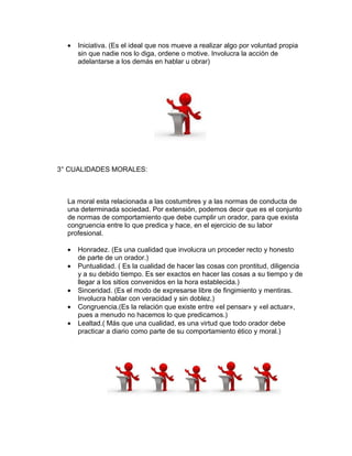 •   Iniciativa. (Es el ideal que nos mueve a realizar algo por voluntad propia
      sin que nadie nos lo diga, ordene o motive. Involucra la acción de
      adelantarse a los demás en hablar u obrar)




3° CUALIDADES MORALES:



  La moral esta relacionada a las costumbres y a las normas de conducta de
  una determinada sociedad. Por extensión, podemos decir que es el conjunto
  de normas de comportamiento que debe cumplir un orador, para que exista
  congruencia entre lo que predica y hace, en el ejercicio de su labor
  profesional.

  •   Honradez. (Es una cualidad que involucra un proceder recto y honesto
      de parte de un orador.)
  •   Puntualidad. ( Es la cualidad de hacer las cosas con prontitud, diligencia
      y a su debido tiempo. Es ser exactos en hacer las cosas a su tiempo y de
      llegar a los sitios convenidos en la hora establecida.)
  •   Sinceridad. (Es el modo de expresarse libre de fingimiento y mentiras.
      Involucra hablar con veracidad y sin doblez.)
  •   Congruencia.(Es la relación que existe entre «el pensar» y «el actuar»,
      pues a menudo no hacemos lo que predicamos.)
  •   Lealtad.( Más que una cualidad, es una virtud que todo orador debe
      practicar a diario como parte de su comportamiento ético y moral.)
 