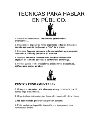 TÉCNICAS PARA HABLAR
       EN PÚBLICO.


1. Conocer los destinatarios. Estudiantes, profesionales,
empresarios ...

2. Organización. Exponer de forma organizada todos los temas nos
permite que sea más fácil seguir el "hilo" de la charla.

3. Extensión. Exponga solamente lo fundamental del tema. Acabaría
cansando al público y perdiendo su atención.

4. Objetivos. Debemos concretar bien y de forma definida los
objetivos de la charla, ponencia o conferencia. El mensaje.

5. Ayudas. Cuente con : proyectores, ordenadores, diapositivas,
gráficos para apoyar su labor.




PUNTOS FUNDAMENTALES
1. Coloque el micrófono a la altura correcta y compruebe que el
sonido llega a toda la sala.

2. Organice bien la introducción, desarrollo y conclusión de la charla.

3. No abuse de los gestos y la expresión corporal.

4. En la medida de lo posible, interactúe con los oyentes, para
hacerlo más ameno.
 