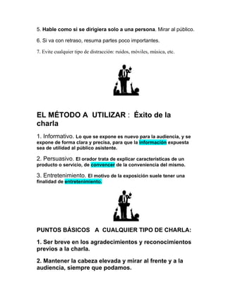 5. Hable como si se dirigiera solo a una persona. Mirar al público.

6. Si va con retraso, resuma partes poco importantes.

7. Evite cualquier tipo de distracción: ruidos, móviles, música, etc.




EL MÉTODO A UTILIZAR : Éxito de la
charla
1. Informativo. Lo que se expone es nuevo para la audiencia, y se
expone de forma clara y precisa, para que la información expuesta
sea de utilidad al público asistente.

2. Persuasivo. El orador trata de explicar características de un
producto o servicio, de convencer de la conveniencia del mismo.

3. Entretenimiento. El motivo de la exposición suele tener una
finalidad de entretenimiento.




PUNTOS BÁSICOS A CUALQUIER TIPO DE CHARLA:

1. Ser breve en los agradecimientos y reconocimientos
previos a la charla.

2. Mantener la cabeza elevada y mirar al frente y a la
audiencia, siempre que podamos.
 