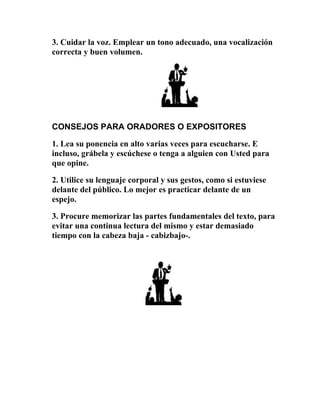3. Cuidar la voz. Emplear un tono adecuado, una vocalización
correcta y buen volumen.




CONSEJOS PARA ORADORES O EXPOSITORES

1. Lea su ponencia en alto varias veces para escucharse. E
incluso, grábela y escúchese o tenga a alguien con Usted para
que opine.

2. Utilice su lenguaje corporal y sus gestos, como si estuviese
delante del público. Lo mejor es practicar delante de un
espejo.

3. Procure memorizar las partes fundamentales del texto, para
evitar una continua lectura del mismo y estar demasiado
tiempo con la cabeza baja - cabizbajo-.
 