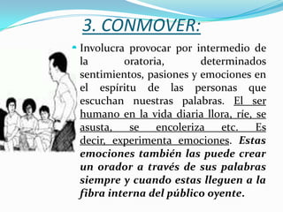 3. CONMOVER:
 Involucra provocar por intermedio de
  la       oratoria,       determinados
  sentimientos, pasiones y emociones en
 el espíritu de las personas que
 escuchan nuestras palabras. El ser
 humano en la vida diaria llora, ríe, se
 asusta,   se   encoleriza   etc.     Es
 decir, experimenta emociones. Estas
 emociones también las puede crear
 un orador a través de sus palabras
 siempre y cuando estas lleguen a la
 fibra interna del público oyente.
 