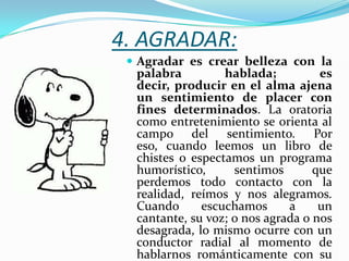 4. AGRADAR:
  Agradar es crear belleza con la
  palabra         hablada;          es
  decir, producir en el alma ajena
  un sentimiento de placer con
  fines determinados. La oratoria
  como entretenimiento se orienta al
  campo del sentimiento. Por
  eso, cuando leemos un libro de
  chistes o espectamos un programa
  humorístico,      sentimos       que
  perdemos todo contacto con la
  realidad, reímos y nos alegramos.
  Cuando      escuchamos      a     un
  cantante, su voz; o nos agrada o nos
  desagrada, lo mismo ocurre con un
  conductor radial al momento de
  hablarnos románticamente con su
 