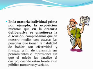  En la oratoria individual prima
 por ejemplo, la exposición
 mientras que en la oratoria
 deliberativa se enseñorea la
 discusión, comprobamos que en
 nuestro medio, son escasas las
 personas que tienen la habilidad
 de hablar con efectividad y
 firmeza, a fin de transmitir sus
 pensamientos e impresiones sin
 que el miedo les paralice el
 cuerpo, cuando están frente a un
 público numeroso y variado.
 