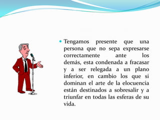  Tengamos    presente que una
 persona que no sepa expresarse
 correctamente        ante       los
 demás, esta condenada a fracasar
 y a ser relegada a un plano
 inferior, en cambio los que si
 dominan el arte de la elocuencia
 están destinados a sobresalir y a
 triunfar en todas las esferas de su
 vida.
 