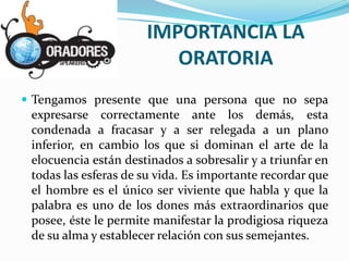 IMPORTANCIA LA
                         ORATORIA
 Tengamos presente que una persona que no sepa
 expresarse correctamente ante los demás, esta
 condenada a fracasar y a ser relegada a un plano
 inferior, en cambio los que si dominan el arte de la
 elocuencia están destinados a sobresalir y a triunfar en
 todas las esferas de su vida. Es importante recordar que
 el hombre es el único ser viviente que habla y que la
 palabra es uno de los dones más extraordinarios que
 posee, éste le permite manifestar la prodigiosa riqueza
 de su alma y establecer relación con sus semejantes.
 