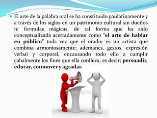  El arte de la palabra oral se ha constituido paulatinamente y
  a través de los siglos en un patrimonio cultural sin dueños
  ni formulas mágicas, de tal forma que ha sido
  conceptualizada acertadamente como “el arte de hablar
  en público” toda vez que el orador es un artista que
  combina armoniosamente; ademanes, gestos, expresión
  verbal y corporal, encausando todo ello a cumplir
  cabalmente los fines que ella conlleva, es decir; persuadir,
  educar, conmover y agradar.
 