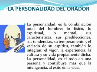 LA PERSONALIDAD DEL ORADOR

      La personalidad, es la combinación
      total del hombre: lo físico, lo
      espiritual,      lo     mental,    sus
      características, sus predilecciones,
      sus tendencias, su temperamento y el
      vaciado de su espíritu, también lo
      integran; el vigor, la experiencia, la
      cultura y su vida propiamente dicha.
      La personalidad, es el todo en una
      persona y contribuye más que la
      inteligencia, al éxito en la vida.
 