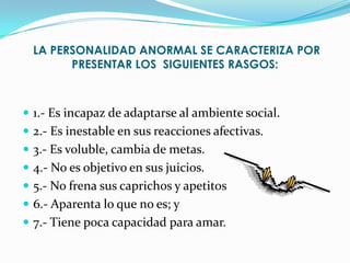 LA PERSONALIDAD ANORMAL SE CARACTERIZA POR
        PRESENTAR LOS SIGUIENTES RASGOS:



 1.- Es incapaz de adaptarse al ambiente social.
 2.- Es inestable en sus reacciones afectivas.
 3.- Es voluble, cambia de metas.
 4.- No es objetivo en sus juicios.
 5.- No frena sus caprichos y apetitos
 6.- Aparenta lo que no es; y
 7.- Tiene poca capacidad para amar.
 