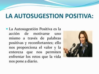 LA AUTOSUGESTION POSITIVA:
 La Autosugestión Positiva es la
  acción de motivarse uno
  mismo a través de palabras
 positivas y reconfortantes; ello
 nos proporciona el valor y la
 entereza que nos permiten
 enfrentar los retos que la vida
 nos pone a diario.
 