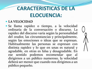 CARACTERISTICAS DE LA
           ELOCUENCIA:
 LA VELOCIDAD
 Se llama rapidez o tiempo, a la velocidad
 ordinaria de la conversación o discurso. La
 rapidez del discurso varía según la personalidad
 del orador, las circunstancias y principalmente,
 según las emociones o ideas que se expresan.
 Habitualmente las personas se expresan con
 distinta rapidez y lo que en unas es natural y
 agradable, en otras es falsa y desagradable. En
 ese sentido podemos recomendar que al
 dirigirnos a un público numeroso, la velocidad
 deberá ser menor que cuando nos dirigimos a un
 público pequeño.
 