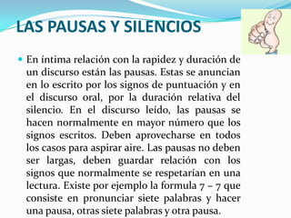 LAS PAUSAS Y SILENCIOS
 En íntima relación con la rapidez y duración de
 un discurso están las pausas. Estas se anuncian
 en lo escrito por los signos de puntuación y en
 el discurso oral, por la duración relativa del
 silencio. En el discurso leído, las pausas se
 hacen normalmente en mayor número que los
 signos escritos. Deben aprovecharse en todos
 los casos para aspirar aire. Las pausas no deben
 ser largas, deben guardar relación con los
 signos que normalmente se respetarían en una
 lectura. Existe por ejemplo la formula 7 – 7 que
 consiste en pronunciar siete palabras y hacer
 una pausa, otras siete palabras y otra pausa.
 