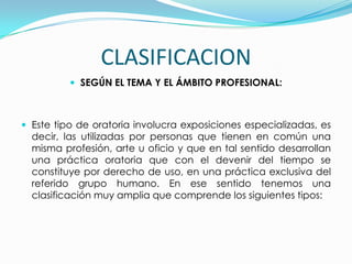 CLASIFICACION
           SEGÚN EL TEMA Y EL ÁMBITO PROFESIONAL:



 Este tipo de oratoria involucra exposiciones especializadas, es
  decir, las utilizadas por personas que tienen en común una
  misma profesión, arte u oficio y que en tal sentido desarrollan
  una práctica oratoria que con el devenir del tiempo se
  constituye por derecho de uso, en una práctica exclusiva del
  referido grupo humano. En ese sentido tenemos una
  clasificación muy amplia que comprende los siguientes tipos:
 