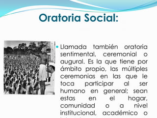 Oratoria Social:

    Llamada también oratoria
     sentimental, ceremonial o
     augural. Es la que tiene por
    ámbito propio, las múltiples
    ceremonias en las que le
    toca      participar   al   ser
    humano en general; sean
    estas      en      el   hogar,
    comunidad        o    a   nivel
    institucional, académico o
 