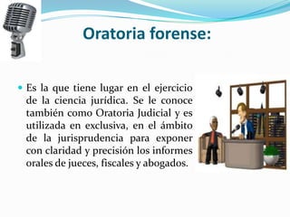 Oratoria forense:

 Es la que tiene lugar en el ejercicio
 de la ciencia jurídica. Se le conoce
 también como Oratoria Judicial y es
 utilizada en exclusiva, en el ámbito
 de la jurisprudencia para exponer
 con claridad y precisión los informes
 orales de jueces, fiscales y abogados.
 