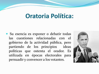 Oratoria Política:

 Su esencia es exponer o debatir todas
 las cuestiones relacionadas con el
 gobierno de la actividad pública, pero
 partiendo de los principios         ideas
 políticas que ostenta el orador. Es
 utilizada en épocas electorales para
 persuadir y convencer a los votantes.
 
