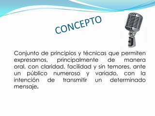 Conjunto de principios y técnicas que permiten
expresarnos,    principalmente      de   manera
oral, con claridad, facilidad y sin temores, ante
un público numeroso y variado, con la
intención de transmitir un determinado
mensaje.
 