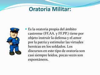 Oratoria Militar:


 Es la oratoria propia del ámbito
 castrense (FF.AA. y FF.PP.) tiene por
 objeto instruir la defensa y el amor
 por la patria y estimular las virtudes
 heroicas en los soldados. Los
 discursos en este tipo de oratoria son
 casi siempre leídos, pocas veces son
 espontáneos.
 