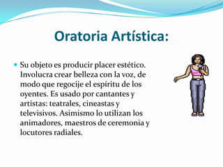 Oratoria Artística:
 Su objeto es producir placer estético.
  Involucra crear belleza con la voz, de
  modo que regocije el espíritu de los
  oyentes. Es usado por cantantes y
  artistas: teatrales, cineastas y
  televisivos. Asimismo lo utilizan los
  animadores, maestros de ceremonia y
  locutores radiales.
 