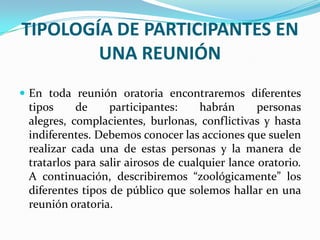 TIPOLOGÍA DE PARTICIPANTES EN
        UNA REUNIÓN
 En toda reunión oratoria encontraremos diferentes
 tipos     de     participantes:     habrán      personas
 alegres, complacientes, burlonas, conflictivas y hasta
 indiferentes. Debemos conocer las acciones que suelen
 realizar cada una de estas personas y la manera de
 tratarlos para salir airosos de cualquier lance oratorio.
 A continuación, describiremos “zoológicamente” los
 diferentes tipos de público que solemos hallar en una
 reunión oratoria.
 