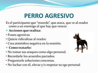 PERRO AGRESIVO
Es el participante que “muerde”, que ataca, que ve al orador
   como a un enemigo al que hay que vencer.
 Acciones que realiza:
• Frases agresivas
• Quiere ridiculizar al orador.
• Crea atmósfera negativa en la reunión.
 Como tratarlo:
• No tomar sus ataques como algo personal.
• Recordarle los acuerdos pactados.
• Preguntarle soluciones concretas.
• No luchar con él, elevar y/o respetar su ego personal
 