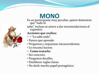 MONO quiere demostrar
Es un participante muy peculiar,
   que “todo lo
sabe”, incluso se atreve a dar recomendaciones al
   expositor.
Acciones que realiza:
 • “Lo sabe todo”.
• Parece que aprende
• Preguntas y respuestas intrascendentes.
• Le encanta lucirse.
 Como tratarlo:
• Ser concreto.
• Preguntar detalles.
• Establecer reglas claras.
• No darle mucho papel protagónico
 
