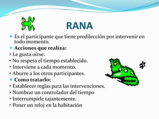 RANA
 Es el participante que tiene predilección por intervenir en
   todo momento.
 Acciones que realiza:
• Le gusta oírse.
• No respeta el tiempo establecido.
• Interviene a cada momento.
• Aburre a los otros participantes.
 Como tratarlo:
• Establecer reglas para las intervenciones.
• Nombrar un controlador del tiempo
• Interrumpirle tajantemente.
• Poner un reloj en la habitación
 