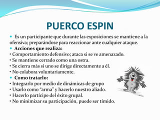 PUERCO ESPIN
 Es un participante que durante las exposiciones se mantiene a la
ofensiva; preparándose para reaccionar ante cualquier ataque.
 Acciones que realiza:
• Comportamiento defensivo; ataca si se ve amenazado.
• Se mantiene cerrado como una ostra.
• Se cierra más si uno se dirige directamente a él.
• No colabora voluntariamente.
 Como tratarlo:
• Integrarlo por medio de dinámicas de grupo
• Usarlo como “arma” y hacerlo nuestro aliado.
• Hacerlo partícipe del éxito grupal.
• No minimizar su participación, puede ser tímido.
 
