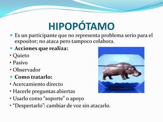 HIPOPÓTAMO
 Es un participante que no representa problema serio para el
   expositor; no ataca pero tampoco colabora.
 Acciones que realiza:
• Quieto
• Pasivo
• Observador
 Como tratarlo:
• Acercamiento directo
• Hacerle preguntas abiertas
• Usarlo como “soporte” o apoyo
• “Despertarlo”: cambiar de voz sin atacarlo.
 