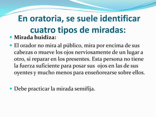 En oratoria, se suele identificar
      cuatro tipos de miradas:
 Mirada huidiza:
 El orador no mira al público, mira por encima de sus
 cabezas o mueve los ojos nerviosamente de un lugar a
 otro, si reparar en los presentes. Esta persona no tiene
 la fuerza suficiente para posar sus ojos en las de sus
 oyentes y mucho menos para enseñorearse sobre ellos.

 Debe practicar la mirada semifija.
 