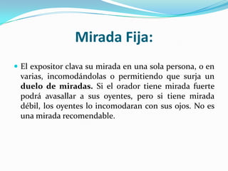 Mirada Fija:
 El expositor clava su mirada en una sola persona, o en
 varias, incomodándolas o permitiendo que surja un
 duelo de miradas. Si el orador tiene mirada fuerte
 podrá avasallar a sus oyentes, pero si tiene mirada
 débil, los oyentes lo incomodaran con sus ojos. No es
 una mirada recomendable.
 