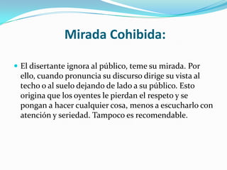 Mirada Cohibida:

 El disertante ignora al público, teme su mirada. Por
 ello, cuando pronuncia su discurso dirige su vista al
 techo o al suelo dejando de lado a su público. Esto
 origina que los oyentes le pierdan el respeto y se
 pongan a hacer cualquier cosa, menos a escucharlo con
 atención y seriedad. Tampoco es recomendable.
 