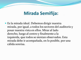 Mirada Semifija:
 Es la mirada ideal. Debemos dirigir nuestra
 mirada, por igual, a todos los sectores del auditorio y
 posar nuestra vista en ellos. Mirar al lado
 derecho, luego al centro y finalmente a la
 izquierda, que todos se sientan observados. Esta
 mirada debe ir acompañada, en lo posible, por una
 cálida sonrisa.
 