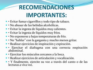 RECOMENDACIONES
           IMPORTANTES:
 • Evitar fumar cigarrillos y todo tipo de tabaco.
 • No abusar de las bebidas alcohólicas.
 • Evitar la ingesta de líquidos muy calientes.
 • Evitar la ingesta de líquidos muy fríos.
 • No exponerse a bajas temperaturas de frío.
 • No “hablar” con la garganta y mucho menos gritar.
 • Realizar ejercicios de inspiración y expiración.
 • Ejercitar el diafragma con una correcta respiración
  abdominal.
 • Ejercitar los músculos cercanos a la boca.
 • Realizar ejercicios de articulación y vocalización.
 • Y finalmente, ejercite su voz a través del canto o de las
  lecturas a viva voz.
 