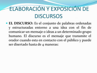 ELABORACIÓN Y EXPOSICIÓN DE
          DISCURSOS
 EL DISCURSO: Es el conjunto de palabras ordenadas
 y estructuradas entorno a una idea con el fin de
 comunicar un mensaje o ideas a un determinado grupo
 humano. El discurso es el mensaje que transmite el
 orador cuando esta en contacto con el público y puede
 ser disertado hasta de 4 maneras:
 