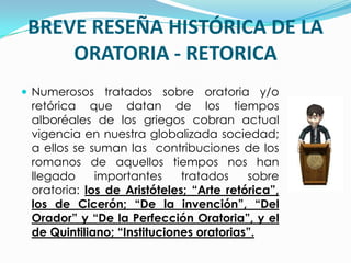 BREVE RESEÑA HISTÓRICA DE LA
    ORATORIA - RETORICA
 Numerosos tratados sobre oratoria y/o
 retórica que datan de los tiempos
 alboréales de los griegos cobran actual
 vigencia en nuestra globalizada sociedad;
 a ellos se suman las contribuciones de los
 romanos de aquellos tiempos nos han
 llegado     importantes     tratados    sobre
 oratoria: los de Aristóteles; “Arte retórica”,
 los de Cicerón; “De la invención”, “Del
 Orador” y “De la Perfección Oratoria”, y el
 de Quintiliano; “Instituciones oratorias”.
 