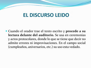 EL DISCURSO LEIDO

 Cuando el orador trae el texto escrito y procede a su
 lectura delante del auditorio. Se usa en ceremonias
 y actos protocolares, donde lo que se tiene que decir no
 admite errores ni improvisaciones. En el campo social
 (cumpleaños, aniversarios, etc.) su uso esta vedado.
 
